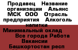 Продавец › Название организации ­ Альянс-МСК, ООО › Отрасль предприятия ­ Алкоголь, напитки › Минимальный оклад ­ 25 000 - Все города Работа » Вакансии   . Башкортостан респ.,Мечетлинский р-н